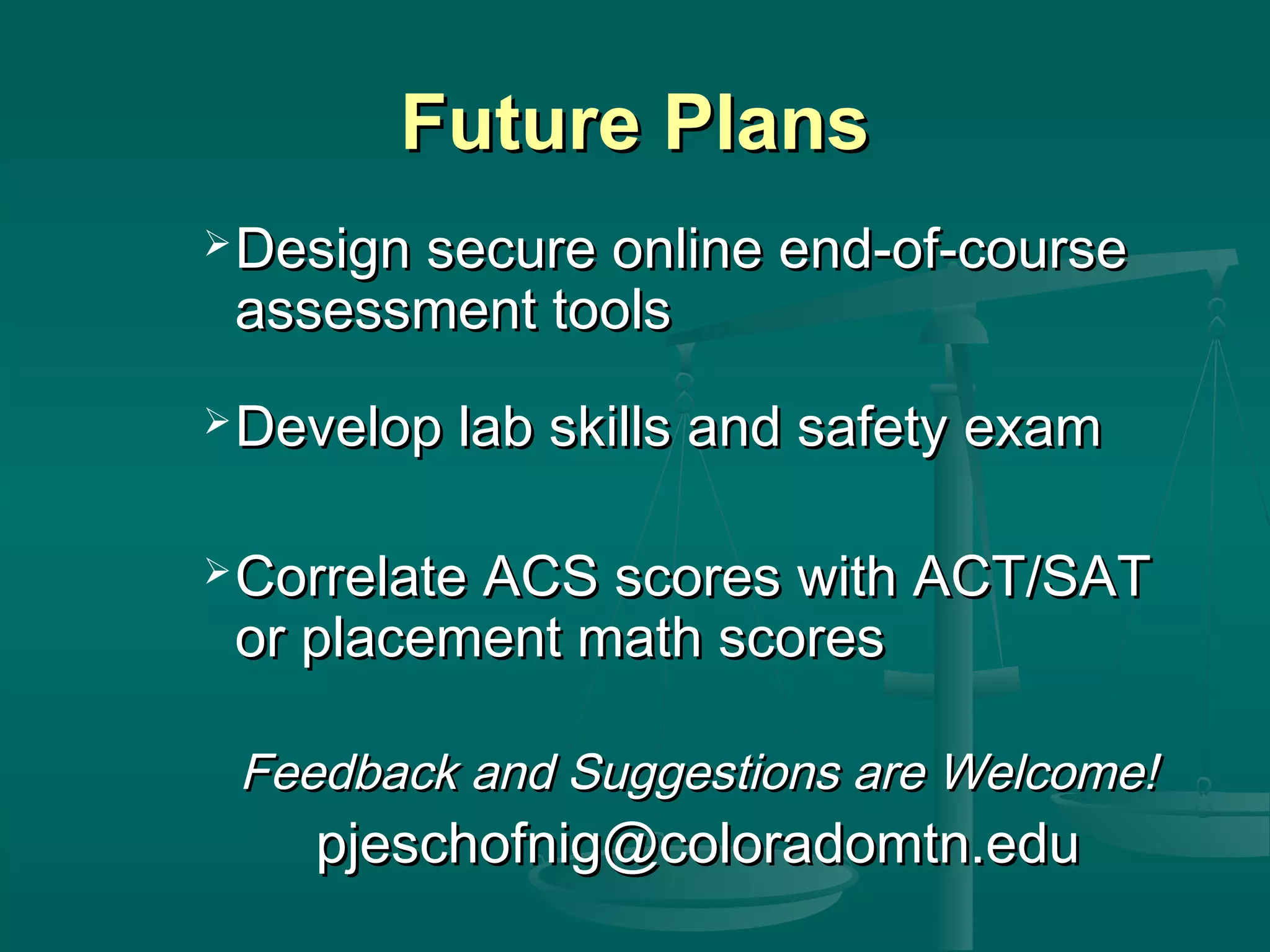 Future PlansFuture Plans
 Design secure online end-of-courseDesign secure online end-of-course
assessment toolsassessment tools
 Develop lab skills and safety examDevelop lab skills and safety exam
 Correlate ACS scores with ACT/SATCorrelate ACS scores with ACT/SAT
or placement math scoresor placement math scores
Feedback and Suggestions are Welcome!Feedback and Suggestions are Welcome!
pjeschofnig@coloradomtn.edupjeschofnig@coloradomtn.edu
 