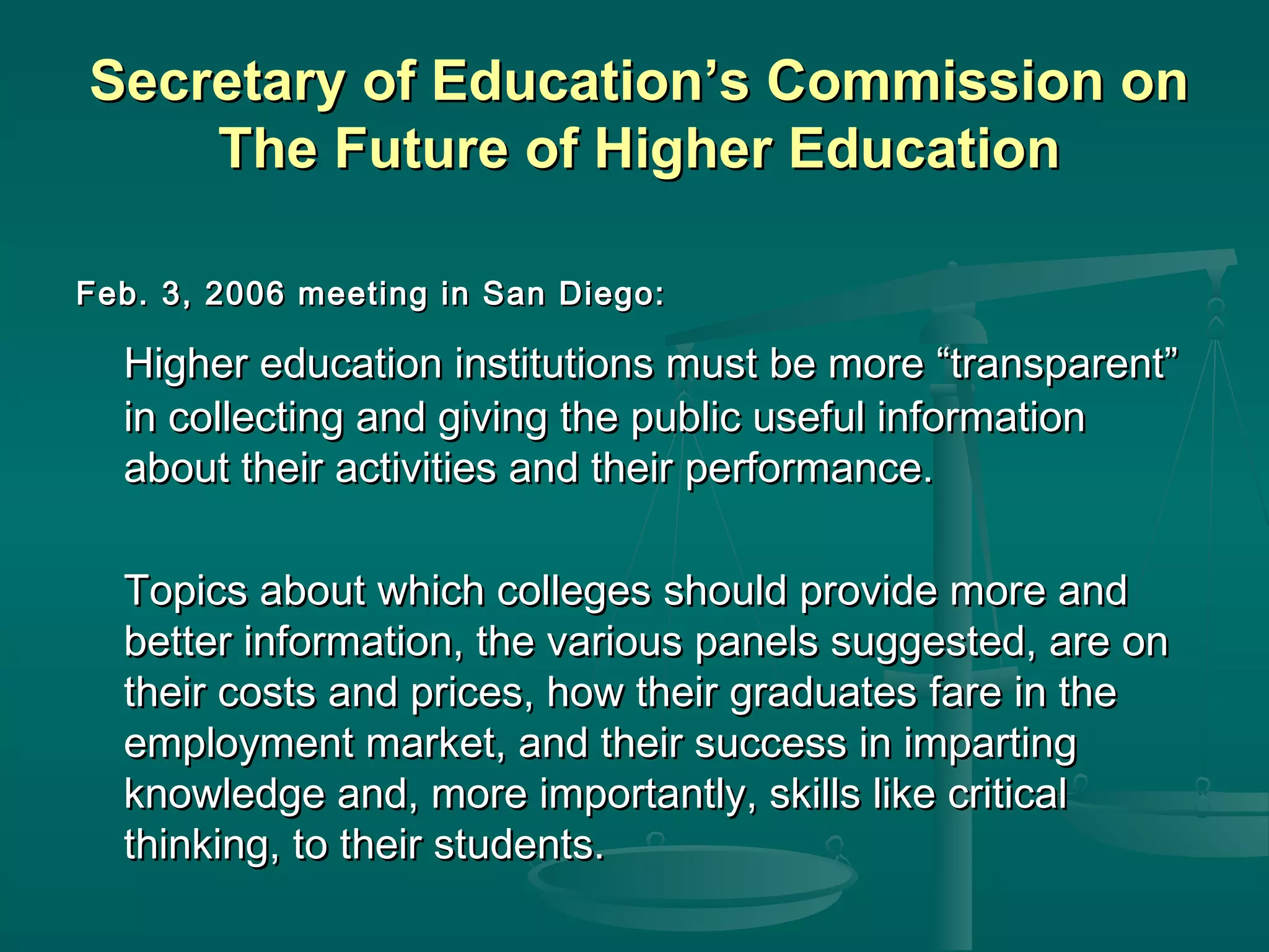 Secretary of Education’s Commission onSecretary of Education’s Commission on
The Future of Higher EducationThe Future of Higher Education
Feb. 3, 2006 meeting in San Diego:Feb. 3, 2006 meeting in San Diego:
Higher education institutions must be more “transparent”Higher education institutions must be more “transparent”
in collecting and giving the public useful informationin collecting and giving the public useful information
about their activities and their performance.about their activities and their performance.
Topics about which colleges should provide more andTopics about which colleges should provide more and
better information, the various panels suggested, are onbetter information, the various panels suggested, are on
their costs and prices, how their graduates fare in thetheir costs and prices, how their graduates fare in the
employment market, and their success in impartingemployment market, and their success in imparting
knowledge and, more importantly, skills like criticalknowledge and, more importantly, skills like critical
thinking, to their students.thinking, to their students.
 