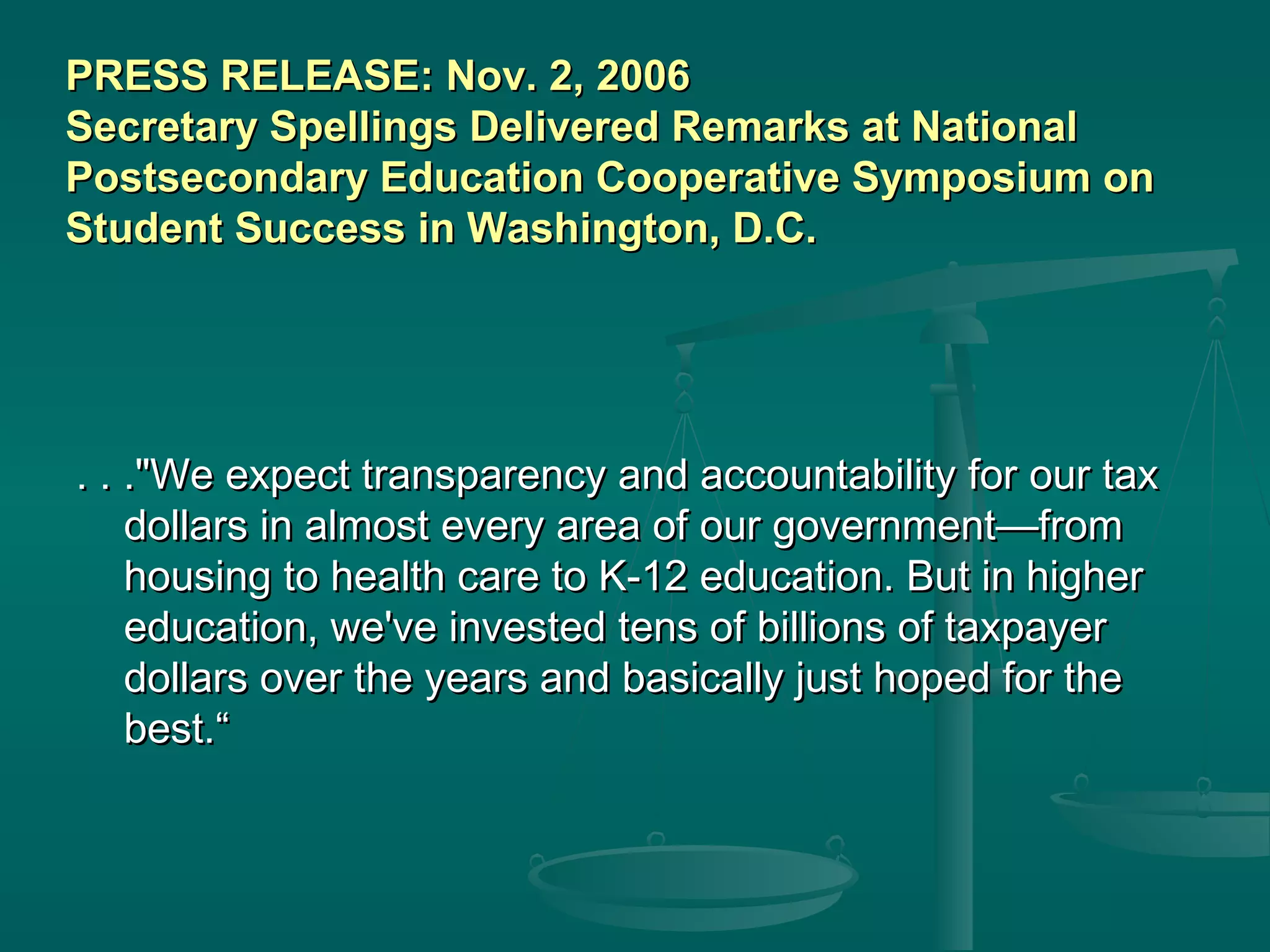 . . ."We expect transparency and accountability for our tax. . ."We expect transparency and accountability for our tax
dollars in almost every area of our government—fromdollars in almost every area of our government—from
housing to health care to K-12 education. But in higherhousing to health care to K-12 education. But in higher
education, we've invested tens of billions of taxpayereducation, we've invested tens of billions of taxpayer
dollars over the years and basically just hoped for thedollars over the years and basically just hoped for the
best.“best.“
PRESS RELEASE: Nov. 2, 2006PRESS RELEASE: Nov. 2, 2006
Secretary Spellings Delivered Remarks at NationalSecretary Spellings Delivered Remarks at National
Postsecondary Education Cooperative Symposium onPostsecondary Education Cooperative Symposium on
Student Success in Washington, D.C.Student Success in Washington, D.C.
 