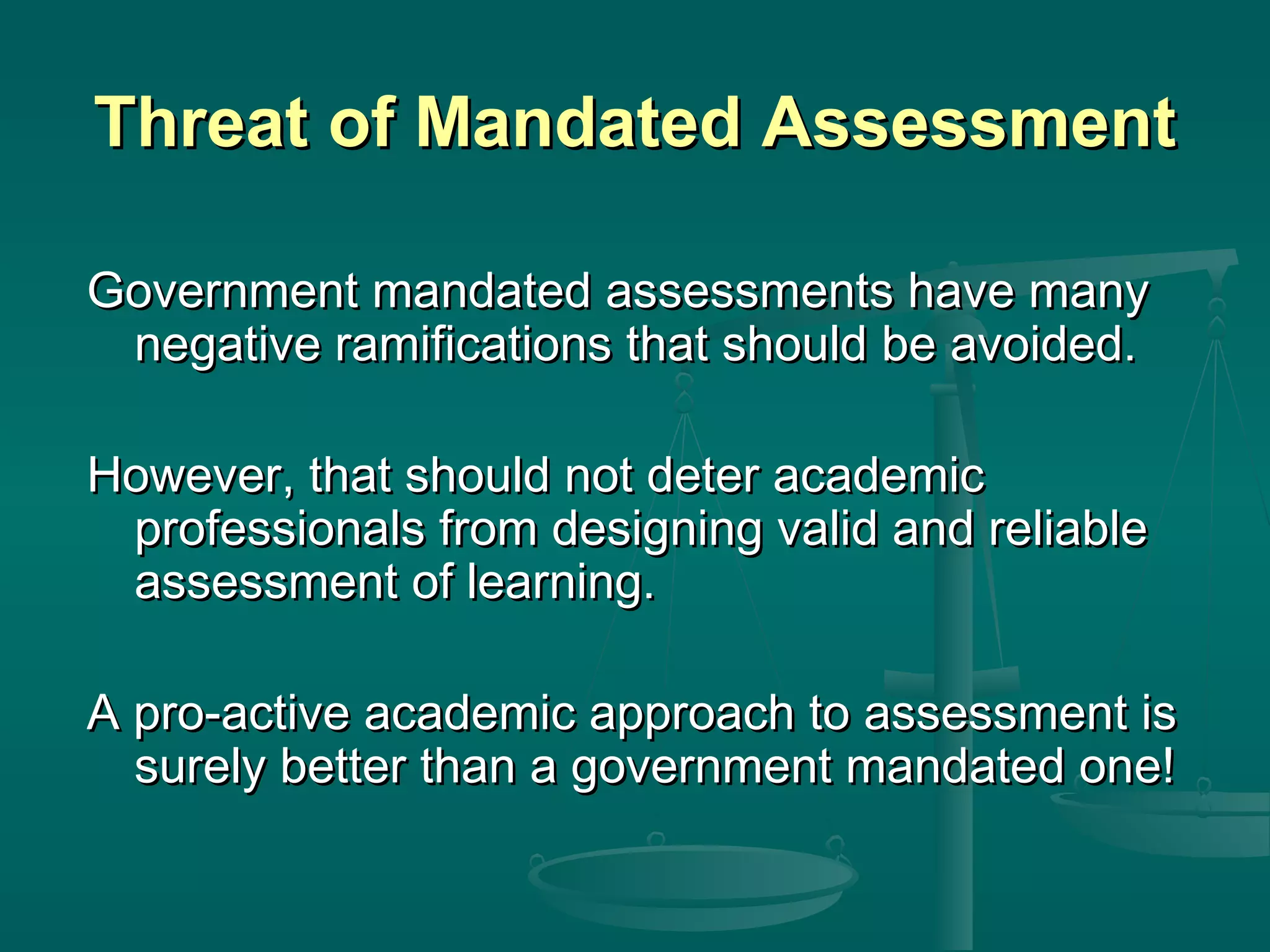 Threat of Mandated AssessmentThreat of Mandated Assessment
Government mandated assessments have manyGovernment mandated assessments have many
negative ramifications that should be avoided.negative ramifications that should be avoided.
However, that should not deter academicHowever, that should not deter academic
professionals from designing valid and reliableprofessionals from designing valid and reliable
assessment of learning.assessment of learning.
A pro-active academic approach to assessment isA pro-active academic approach to assessment is
surely better than a government mandated one!surely better than a government mandated one!
 