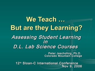 We Teach …We Teach …
But are they Learning?But are they Learning?
Assessing Student LearningAssessing Student Learning
inin
D.L. Lab Science CoursesD.L. Lab Science Courses
Peter Jeschofnig, Ph.D.Peter Jeschofnig, Ph.D.
Colorado Mountain CollegeColorado Mountain College
1212thth
Sloan-C International ConferenceSloan-C International Conference
Nov 9, 2006Nov 9, 2006
 