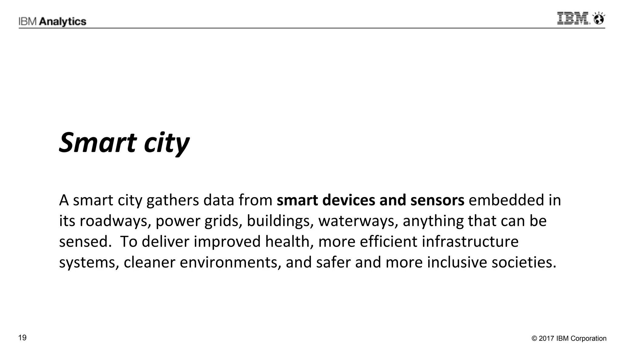 © 2017 IBM Corporation19
Smart city
A smart city gathers data from smart devices and sensors embedded in
its roadways, power grids, buildings, waterways, anything that can be
sensed. To deliver improved health, more efficient infrastructure
systems, cleaner environments, and safer and more inclusive societies.
 