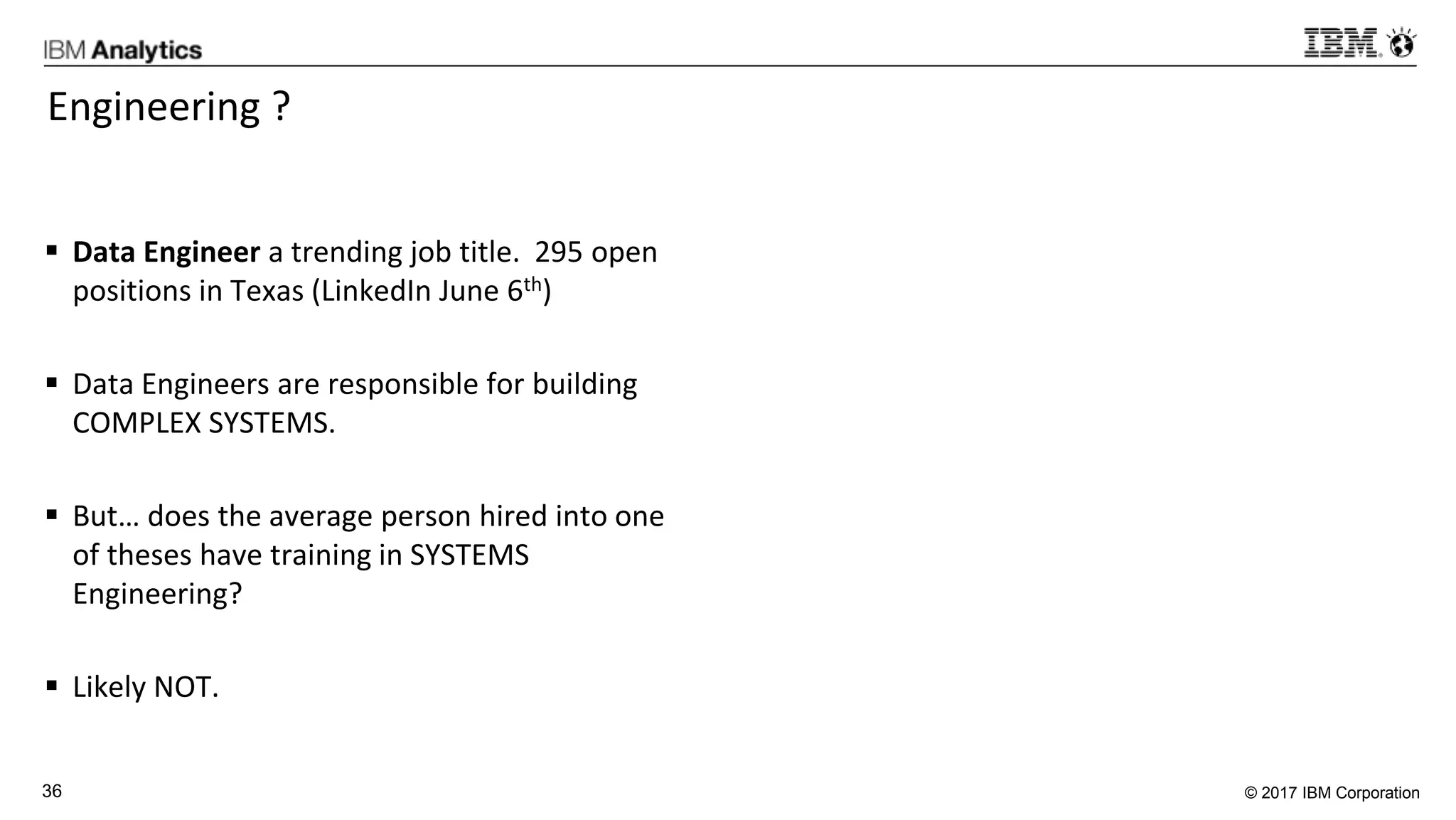 © 2017 IBM Corporation36
Engineering ?
 Data Engineer a trending job title. 295 open
positions in Texas (LinkedIn June 6th)
 Data Engineers are responsible for building
COMPLEX SYSTEMS.
 But… does the average person hired into one
of theses have training in SYSTEMS
Engineering?
 Likely NOT.
 