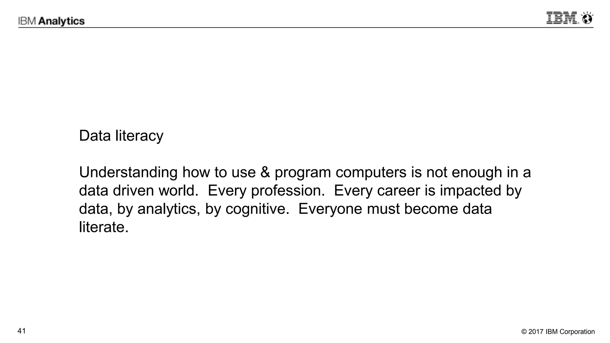 © 2017 IBM Corporation41
Data literacy
Understanding how to use & program computers is not enough in a
data driven world. Every profession. Every career is impacted by
data, by analytics, by cognitive. Everyone must become data
literate.
 