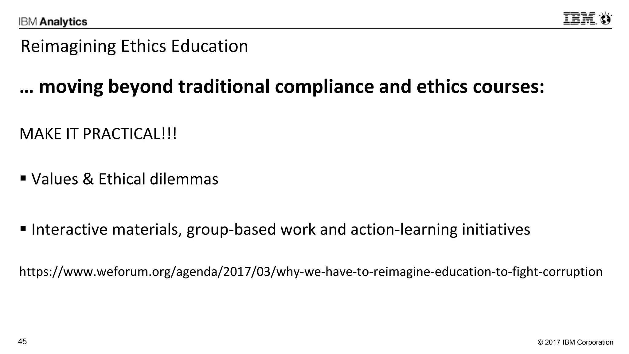 © 2017 IBM Corporation45
Reimagining Ethics Education
… moving beyond traditional compliance and ethics courses:
MAKE IT PRACTICAL!!!
 Values & Ethical dilemmas
 Interactive materials, group-based work and action-learning initiatives
https://www.weforum.org/agenda/2017/03/why-we-have-to-reimagine-education-to-fight-corruption
 