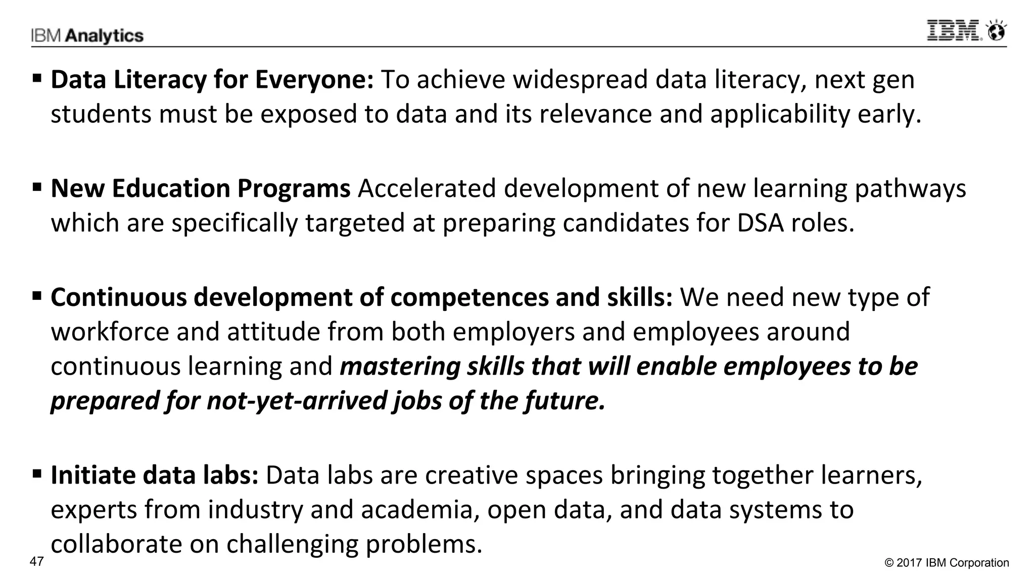 © 2017 IBM Corporation47
 Data Literacy for Everyone: To achieve widespread data literacy, next gen
students must be exposed to data and its relevance and applicability early.
 New Education Programs Accelerated development of new learning pathways
which are specifically targeted at preparing candidates for DSA roles.
 Continuous development of competences and skills: We need new type of
workforce and attitude from both employers and employees around
continuous learning and mastering skills that will enable employees to be
prepared for not-yet-arrived jobs of the future.
 Initiate data labs: Data labs are creative spaces bringing together learners,
experts from industry and academia, open data, and data systems to
collaborate on challenging problems.
 