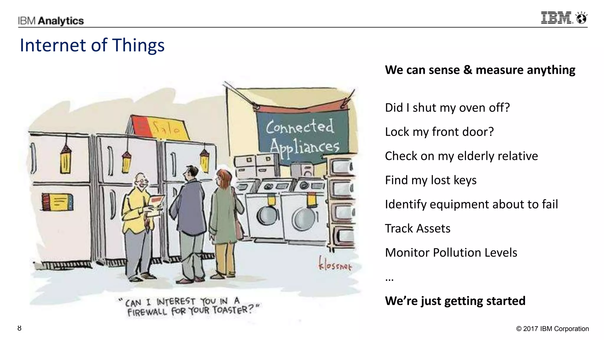 © 2017 IBM Corporation8
Internet of Things
We can sense & measure anything
Did I shut my oven off?
Lock my front door?
Check on my elderly relative
Find my lost keys
Identify equipment about to fail
Track Assets
Monitor Pollution Levels
…
We’re just getting started
 