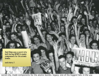 Oak Ridge was a secret city
   built during WWII to make
   components for the atomic
   bombs.

   cool story :)




secret city, made components for the atomic bombs. legacy: one of the biggest labs in the usa
 