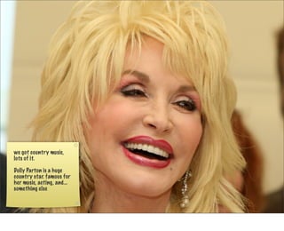 we got country music,
lots of it.

Dolly Parton is a huge
country star. famous for
her music, acting, and...
something else
 