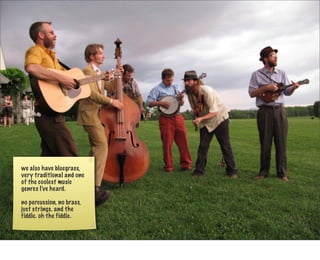 we also have bluegrass,
very traditional and one
of the coolest music
genres I’ve heard.

no percussion, no brass,
just strings. and the
fiddle. oh the fiddle.
 