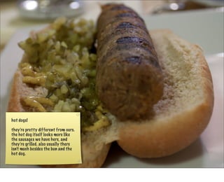 hot dogs!

they’re pretty different from ours.
the hot dog itself looks more like
the sausages we have here, and
they’re grilled. also usually there
isn’t much besides the bun and the
hot dog.
 