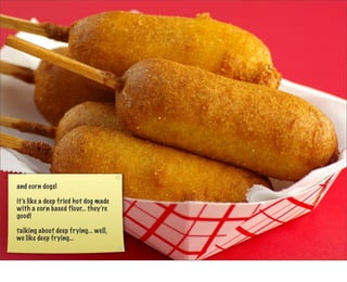 and corn dogs!

it’s like a deep fried hot dog made
with a corn based flour... they’re
good!

talking about deep frying... well,
we like deep frying...
 