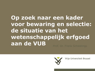1
Op zoek naar een kader
voor bewaring en selectie:
de situatie van het
wetenschappelijk erfgoed
aan de VUB Prof. Dr. Frank Scheelings
 