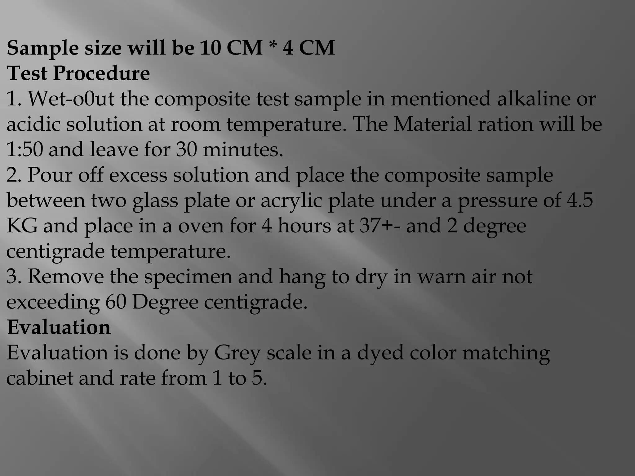 Sample size will be 10 CM * 4 CM
Test Procedure
1. Wet-o0ut the composite test sample in mentioned alkaline or
acidic solution at room temperature. The Material ration will be
1:50 and leave for 30 minutes.
2. Pour off excess solution and place the composite sample
between two glass plate or acrylic plate under a pressure of 4.5
KG and place in a oven for 4 hours at 37+- and 2 degree
centigrade temperature.
3. Remove the specimen and hang to dry in warn air not
exceeding 60 Degree centigrade.
Evaluation
Evaluation is done by Grey scale in a dyed color matching
cabinet and rate from 1 to 5.
 