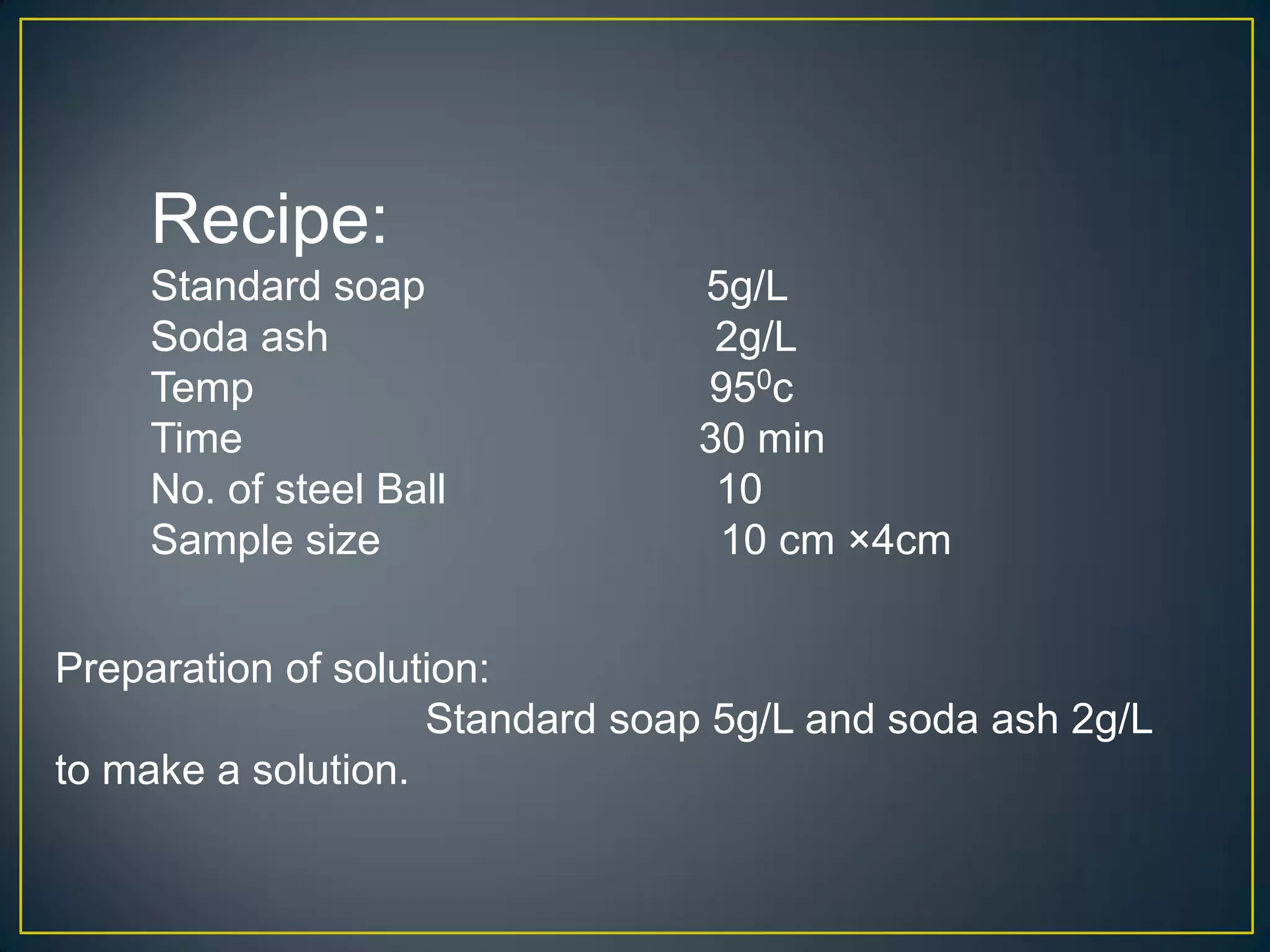 Recipe:
Standard soap 5g/L
Soda ash 2g/L
Temp 950c
Time 30 min
No. of steel Ball 10
Sample size 10 cm ×4cm
Preparation of solution:
Standard soap 5g/L and soda ash 2g/L
to make a solution.
 
