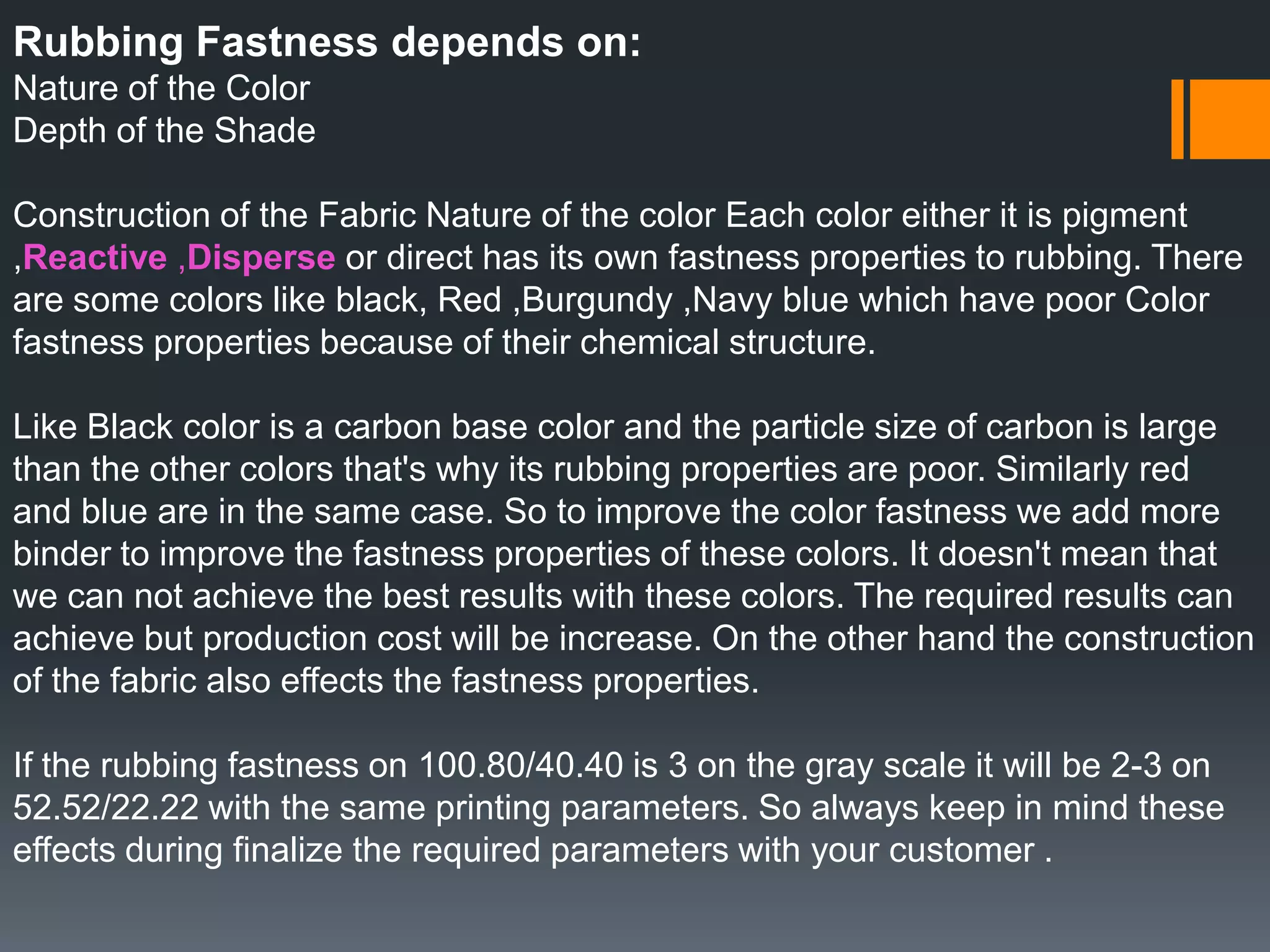 Rubbing Fastness depends on:
Nature of the Color
Depth of the Shade
Construction of the Fabric Nature of the color Each color either it is pigment
,Reactive ,Disperse or direct has its own fastness properties to rubbing. There
are some colors like black, Red ,Burgundy ,Navy blue which have poor Color
fastness properties because of their chemical structure.
Like Black color is a carbon base color and the particle size of carbon is large
than the other colors that's why its rubbing properties are poor. Similarly red
and blue are in the same case. So to improve the color fastness we add more
binder to improve the fastness properties of these colors. It doesn't mean that
we can not achieve the best results with these colors. The required results can
achieve but production cost will be increase. On the other hand the construction
of the fabric also effects the fastness properties.
If the rubbing fastness on 100.80/40.40 is 3 on the gray scale it will be 2-3 on
52.52/22.22 with the same printing parameters. So always keep in mind these
effects during finalize the required parameters with your customer .
 