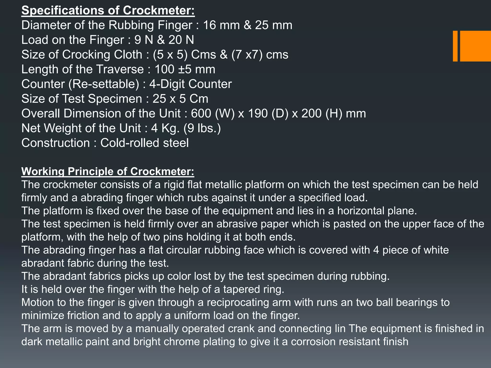 Specifications of Crockmeter:
Diameter of the Rubbing Finger : 16 mm & 25 mm
Load on the Finger : 9 N & 20 N
Size of Crocking Cloth : (5 x 5) Cms & (7 x7) cms
Length of the Traverse : 100 ±5 mm
Counter (Re-settable) : 4-Digit Counter
Size of Test Specimen : 25 x 5 Cm
Overall Dimension of the Unit : 600 (W) x 190 (D) x 200 (H) mm
Net Weight of the Unit : 4 Kg. (9 lbs.)
Construction : Cold-rolled steel
Working Principle of Crockmeter:
The crockmeter consists of a rigid flat metallic platform on which the test specimen can be held
firmly and a abrading finger which rubs against it under a specified load.
The platform is fixed over the base of the equipment and lies in a horizontal plane.
The test specimen is held firmly over an abrasive paper which is pasted on the upper face of the
platform, with the help of two pins holding it at both ends.
The abrading finger has a flat circular rubbing face which is covered with 4 piece of white
abradant fabric during the test.
The abradant fabrics picks up color lost by the test specimen during rubbing.
It is held over the finger with the help of a tapered ring.
Motion to the finger is given through a reciprocating arm with runs an two ball bearings to
minimize friction and to apply a uniform load on the finger.
The arm is moved by a manually operated crank and connecting lin The equipment is finished in
dark metallic paint and bright chrome plating to give it a corrosion resistant finish
 
