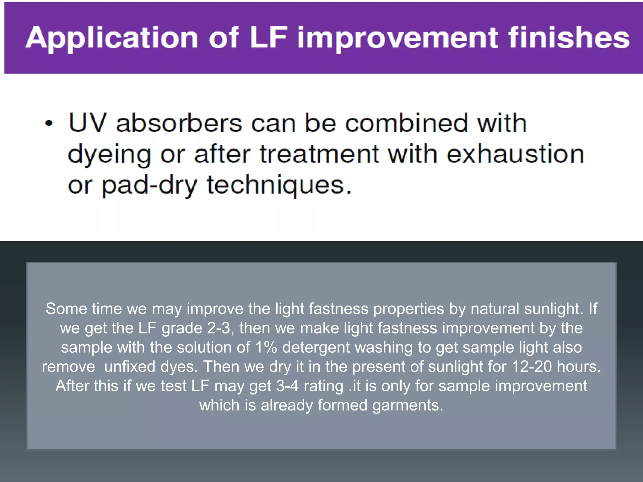 Some time we may improve the light fastness properties by natural sunlight. If
we get the LF grade 2-3, then we make light fastness improvement by the
sample with the solution of 1% detergent washing to get sample light also
remove unfixed dyes. Then we dry it in the present of sunlight for 12-20 hours.
After this if we test LF may get 3-4 rating .it is only for sample improvement
which is already formed garments.
 