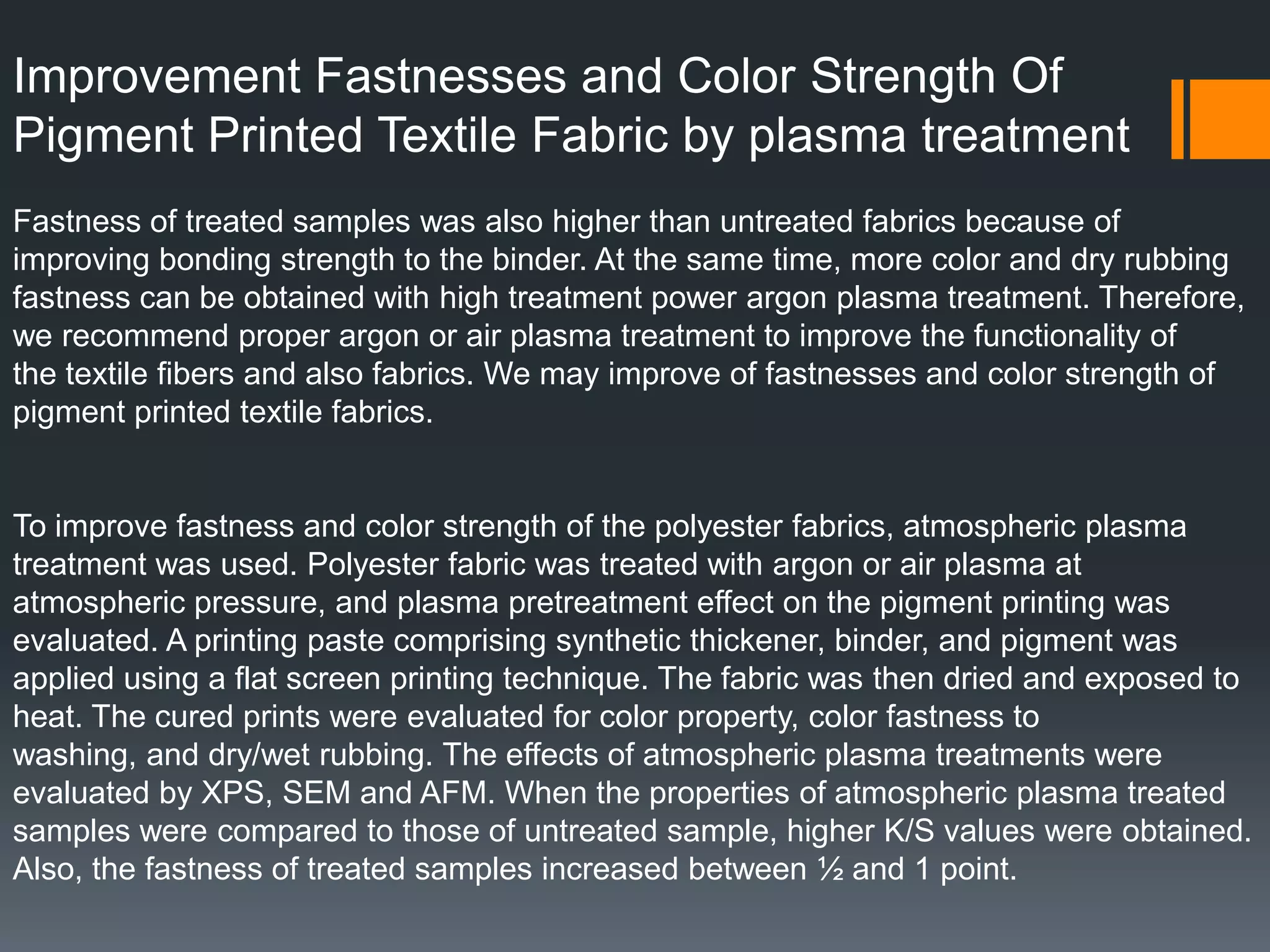 Improvement Fastnesses and Color Strength Of
Pigment Printed Textile Fabric by plasma treatment
Fastness of treated samples was also higher than untreated fabrics because of
improving bonding strength to the binder. At the same time, more color and dry rubbing
fastness can be obtained with high treatment power argon plasma treatment. Therefore,
we recommend proper argon or air plasma treatment to improve the functionality of
the textile fibers and also fabrics. We may improve of fastnesses and color strength of
pigment printed textile fabrics.
To improve fastness and color strength of the polyester fabrics, atmospheric plasma
treatment was used. Polyester fabric was treated with argon or air plasma at
atmospheric pressure, and plasma pretreatment effect on the pigment printing was
evaluated. A printing paste comprising synthetic thickener, binder, and pigment was
applied using a flat screen printing technique. The fabric was then dried and exposed to
heat. The cured prints were evaluated for color property, color fastness to
washing, and dry/wet rubbing. The effects of atmospheric plasma treatments were
evaluated by XPS, SEM and AFM. When the properties of atmospheric plasma treated
samples were compared to those of untreated sample, higher K/S values were obtained.
Also, the fastness of treated samples increased between ½ and 1 point.
 