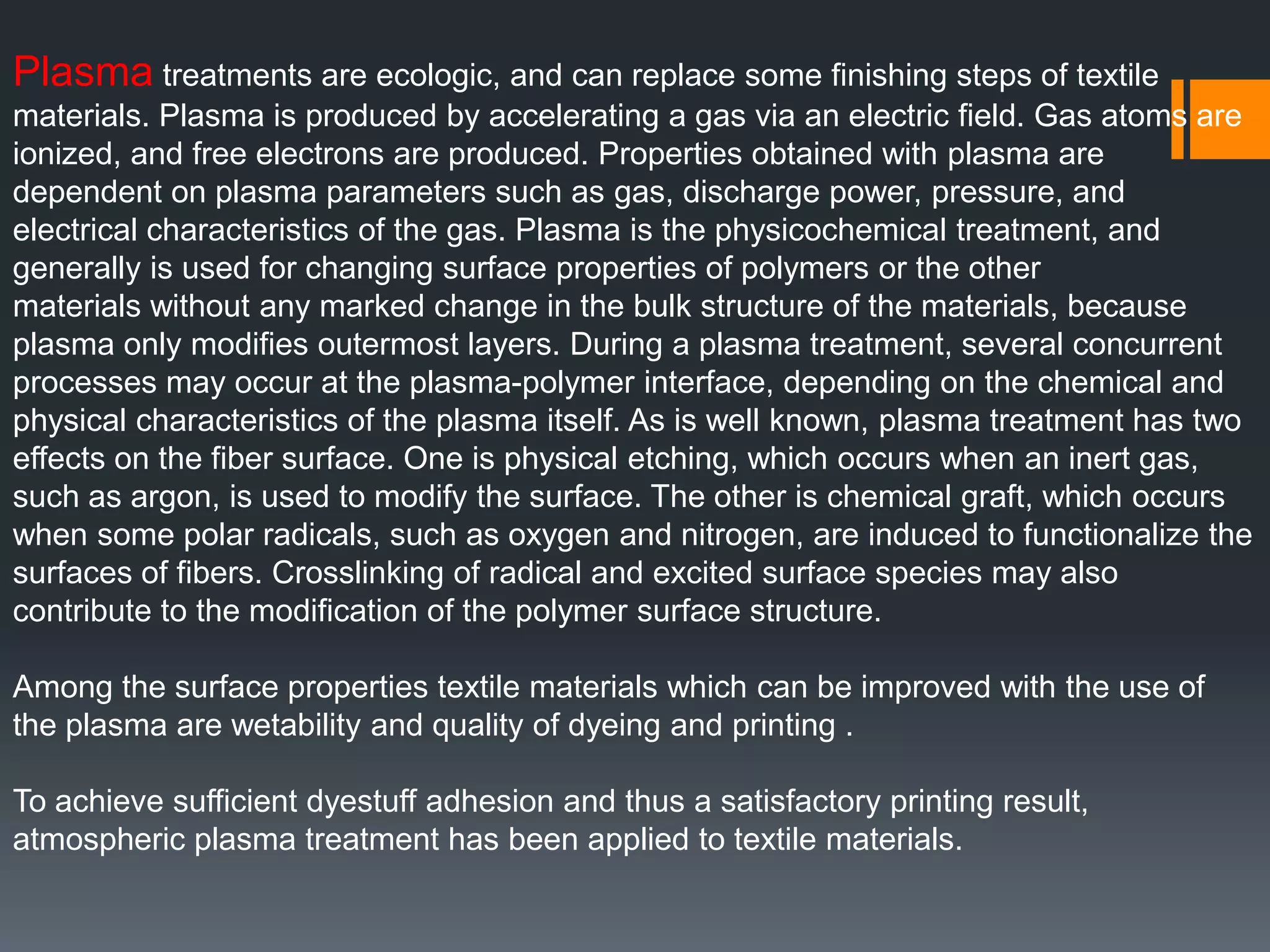 Plasma treatments are ecologic, and can replace some finishing steps of textile
materials. Plasma is produced by accelerating a gas via an electric field. Gas atoms are
ionized, and free electrons are produced. Properties obtained with plasma are
dependent on plasma parameters such as gas, discharge power, pressure, and
electrical characteristics of the gas. Plasma is the physicochemical treatment, and
generally is used for changing surface properties of polymers or the other
materials without any marked change in the bulk structure of the materials, because
plasma only modifies outermost layers. During a plasma treatment, several concurrent
processes may occur at the plasma-polymer interface, depending on the chemical and
physical characteristics of the plasma itself. As is well known, plasma treatment has two
effects on the fiber surface. One is physical etching, which occurs when an inert gas,
such as argon, is used to modify the surface. The other is chemical graft, which occurs
when some polar radicals, such as oxygen and nitrogen, are induced to functionalize the
surfaces of fibers. Crosslinking of radical and excited surface species may also
contribute to the modification of the polymer surface structure.
Among the surface properties textile materials which can be improved with the use of
the plasma are wetability and quality of dyeing and printing .
To achieve sufficient dyestuff adhesion and thus a satisfactory printing result,
atmospheric plasma treatment has been applied to textile materials.
 