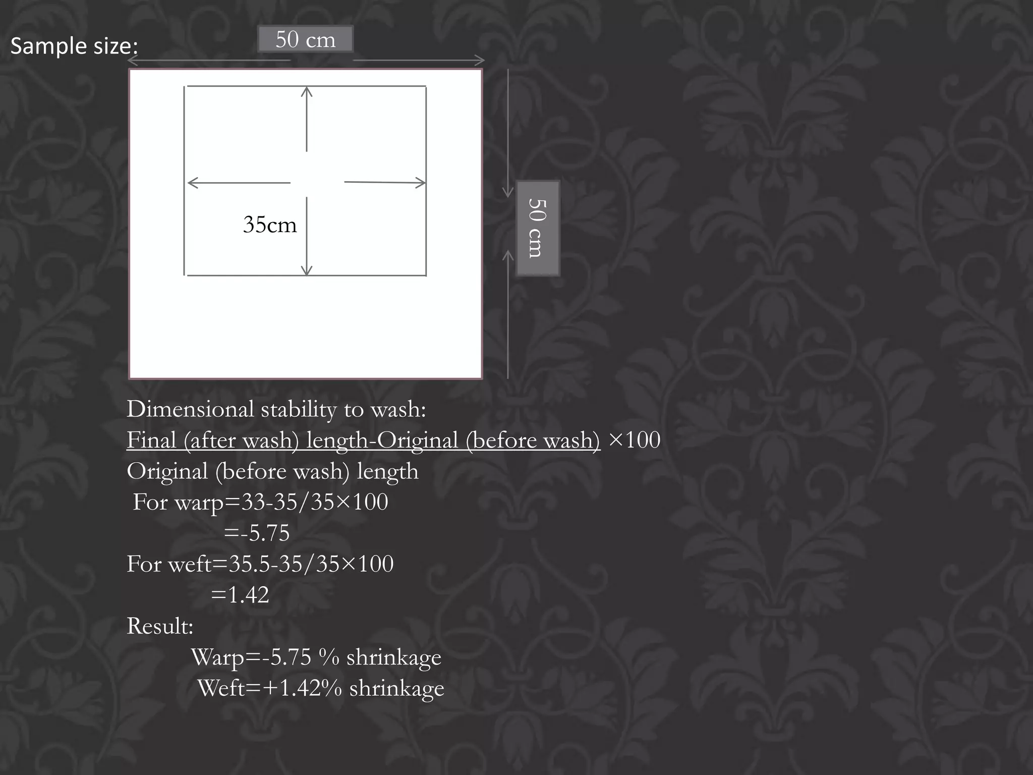 35cm
Sample size:
Dimensional stability to wash:
Final (after wash) length-Original (before wash) ×100
Original (before wash) length
For warp=33-35/35×100
=-5.75
For weft=35.5-35/35×100
=1.42
Result:
Warp=-5.75 % shrinkage
Weft=+1.42% shrinkage
50 cm
50cm
 