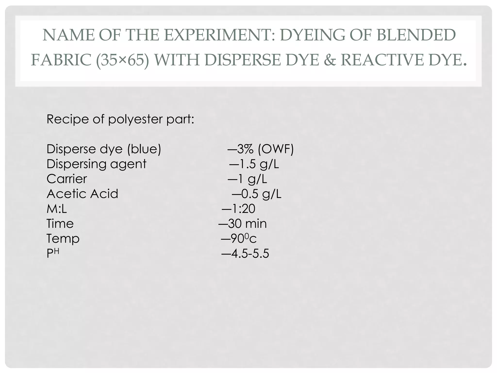 NAME OF THE EXPERIMENT: DYEING OF BLENDED
FABRIC (35×65) WITH DISPERSE DYE & REACTIVE DYE.
Recipe of polyester part:
Disperse dye (blue) ―3% (OWF)
Dispersing agent ―1.5 g/L
Carrier ―1 g/L
Acetic Acid ―0.5 g/L
M:L ―1:20
Time ―30 min
Temp ―900c
PH ―4.5-5.5
 
