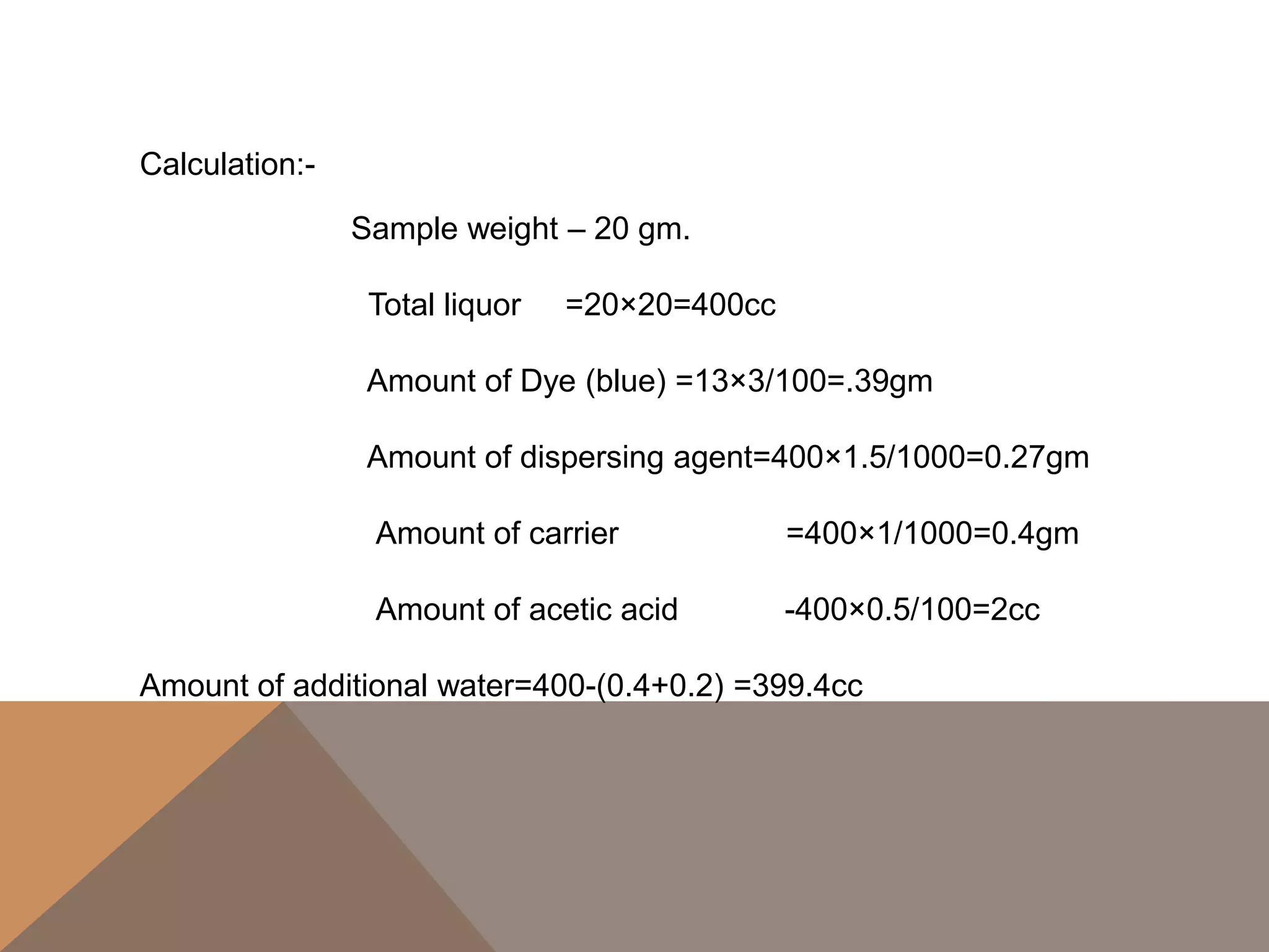 Calculation:-
Sample weight – 20 gm.
Total liquor =20×20=400cc
Amount of Dye (blue) =13×3/100=.39gm
Amount of dispersing agent=400×1.5/1000=0.27gm
Amount of carrier =400×1/1000=0.4gm
Amount of acetic acid -400×0.5/100=2cc
Amount of additional water=400-(0.4+0.2) =399.4cc
 
