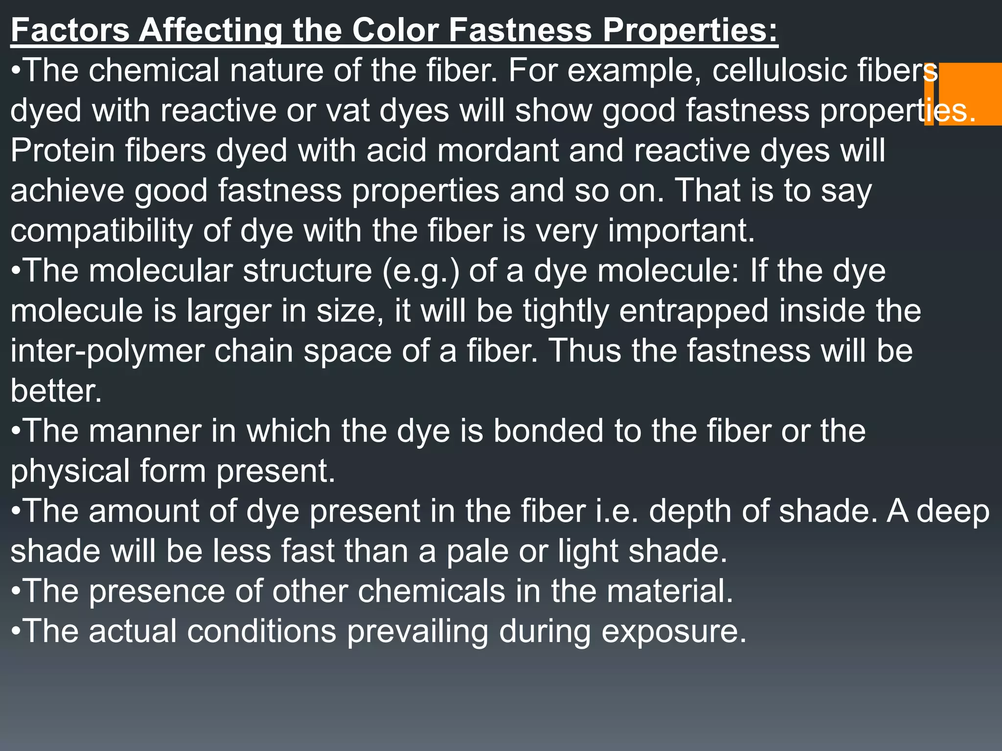 Factors Affecting the Color Fastness Properties:
•The chemical nature of the fiber. For example, cellulosic fibers
dyed with reactive or vat dyes will show good fastness properties.
Protein fibers dyed with acid mordant and reactive dyes will
achieve good fastness properties and so on. That is to say
compatibility of dye with the fiber is very important.
•The molecular structure (e.g.) of a dye molecule: If the dye
molecule is larger in size, it will be tightly entrapped inside the
inter-polymer chain space of a fiber. Thus the fastness will be
better.
•The manner in which the dye is bonded to the fiber or the
physical form present.
•The amount of dye present in the fiber i.e. depth of shade. A deep
shade will be less fast than a pale or light shade.
•The presence of other chemicals in the material.
•The actual conditions prevailing during exposure.
 