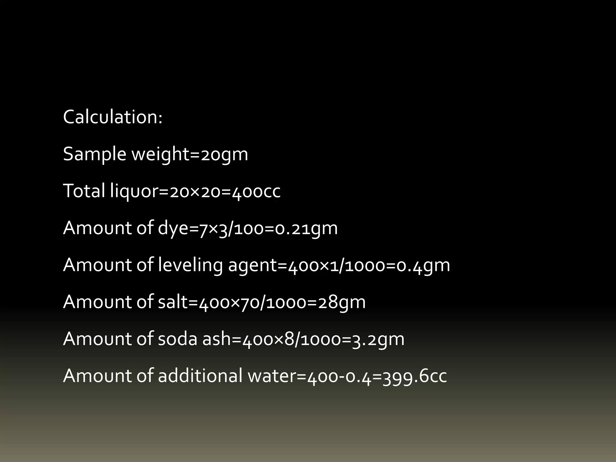 Calculation:
Sample weight=20gm
Total liquor=20×20=400cc
Amount of dye=7×3/100=0.21gm
Amount of leveling agent=400×1/1000=0.4gm
Amount of salt=400×70/1000=28gm
Amount of soda ash=400×8/1000=3.2gm
Amount of additional water=400-0.4=399.6cc
 