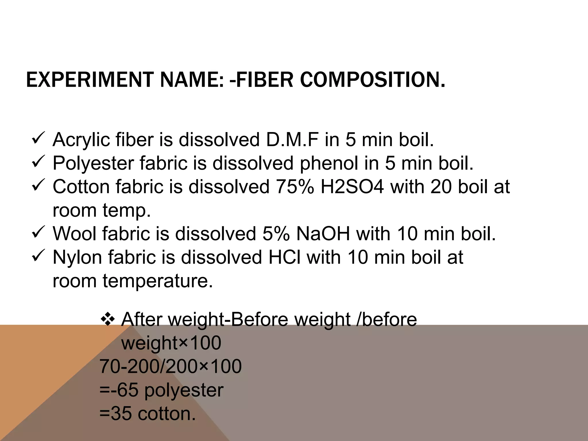 EXPERIMENT NAME: -FIBER COMPOSITION.
 Acrylic fiber is dissolved D.M.F in 5 min boil.
 Polyester fabric is dissolved phenol in 5 min boil.
 Cotton fabric is dissolved 75% H2SO4 with 20 boil at
room temp.
 Wool fabric is dissolved 5% NaOH with 10 min boil.
 Nylon fabric is dissolved HCl with 10 min boil at
room temperature.
 After weight-Before weight /before
weight×100
70-200/200×100
=-65 polyester
=35 cotton.
 