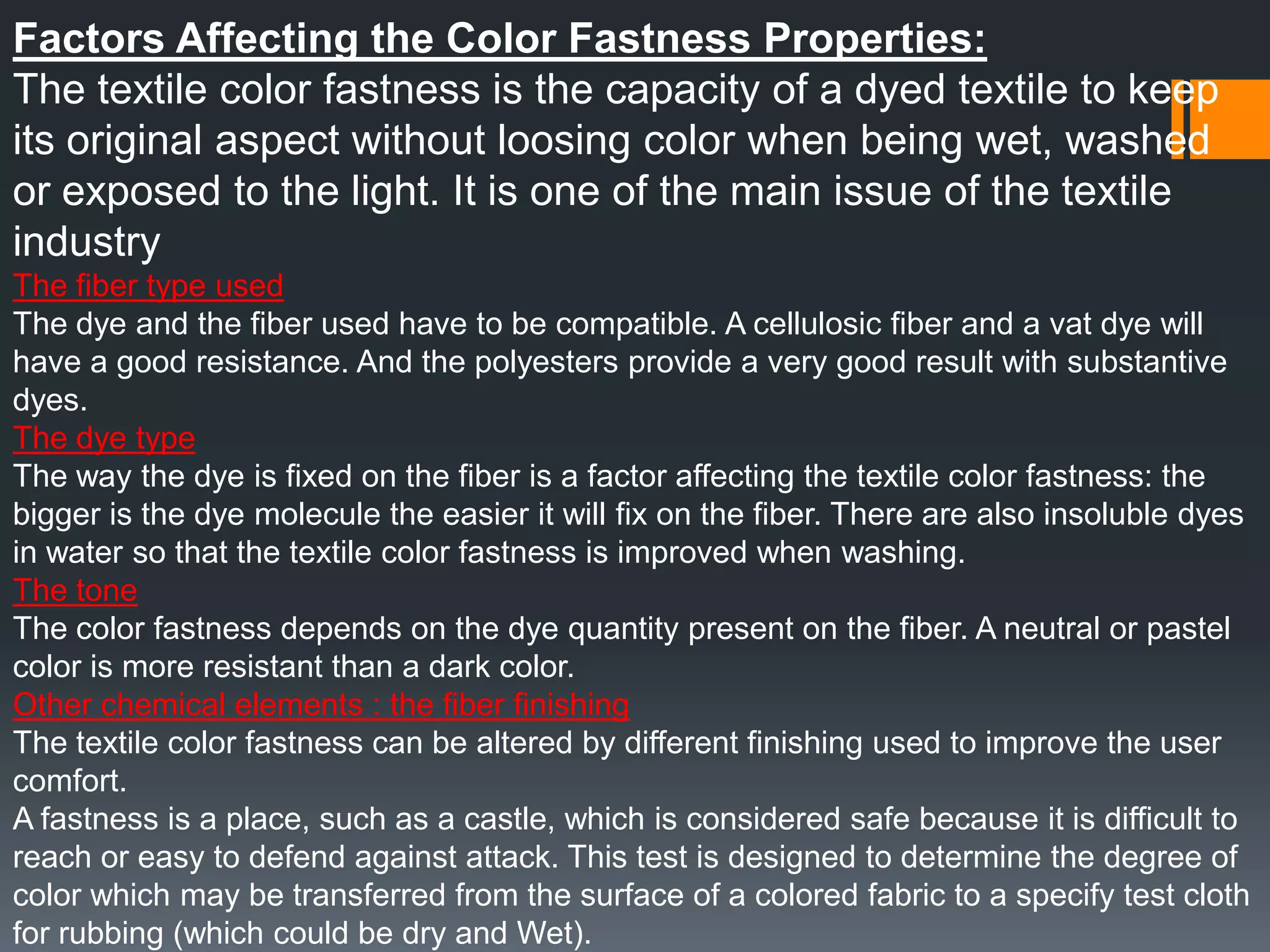 Factors Affecting the Color Fastness Properties:
The textile color fastness is the capacity of a dyed textile to keep
its original aspect without loosing color when being wet, washed
or exposed to the light. It is one of the main issue of the textile
industry
The fiber type used
The dye and the fiber used have to be compatible. A cellulosic fiber and a vat dye will
have a good resistance. And the polyesters provide a very good result with substantive
dyes.
The dye type
The way the dye is fixed on the fiber is a factor affecting the textile color fastness: the
bigger is the dye molecule the easier it will fix on the fiber. There are also insoluble dyes
in water so that the textile color fastness is improved when washing.
The tone
The color fastness depends on the dye quantity present on the fiber. A neutral or pastel
color is more resistant than a dark color.
Other chemical elements : the fiber finishing
The textile color fastness can be altered by different finishing used to improve the user
comfort.
A fastness is a place, such as a castle, which is considered safe because it is difficult to
reach or easy to defend against attack. This test is designed to determine the degree of
color which may be transferred from the surface of a colored fabric to a specify test cloth
for rubbing (which could be dry and Wet).
 
