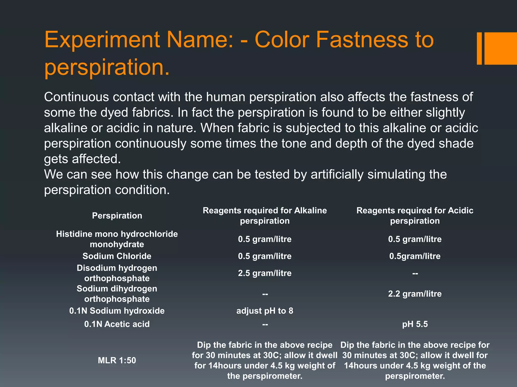 Experiment Name: - Color Fastness to
perspiration.
Continuous contact with the human perspiration also affects the fastness of
some the dyed fabrics. In fact the perspiration is found to be either slightly
alkaline or acidic in nature. When fabric is subjected to this alkaline or acidic
perspiration continuously some times the tone and depth of the dyed shade
gets affected.
We can see how this change can be tested by artificially simulating the
perspiration condition.
Perspiration
Reagents required for Alkaline
perspiration
Reagents required for Acidic
perspiration
Histidine mono hydrochloride
monohydrate
0.5 gram/litre 0.5 gram/litre
Sodium Chloride 0.5 gram/litre 0.5gram/litre
Disodium hydrogen
orthophosphate
2.5 gram/litre --
Sodium dihydrogen
orthophosphate
-- 2.2 gram/litre
0.1N Sodium hydroxide adjust pH to 8
0.1N Acetic acid -- pH 5.5
MLR 1:50
Dip the fabric in the above recipe
for 30 minutes at 30C; allow it dwell
for 14hours under 4.5 kg weight of
the perspirometer.
Dip the fabric in the above recipe for
30 minutes at 30C; allow it dwell for
14hours under 4.5 kg weight of the
perspirometer.
 
