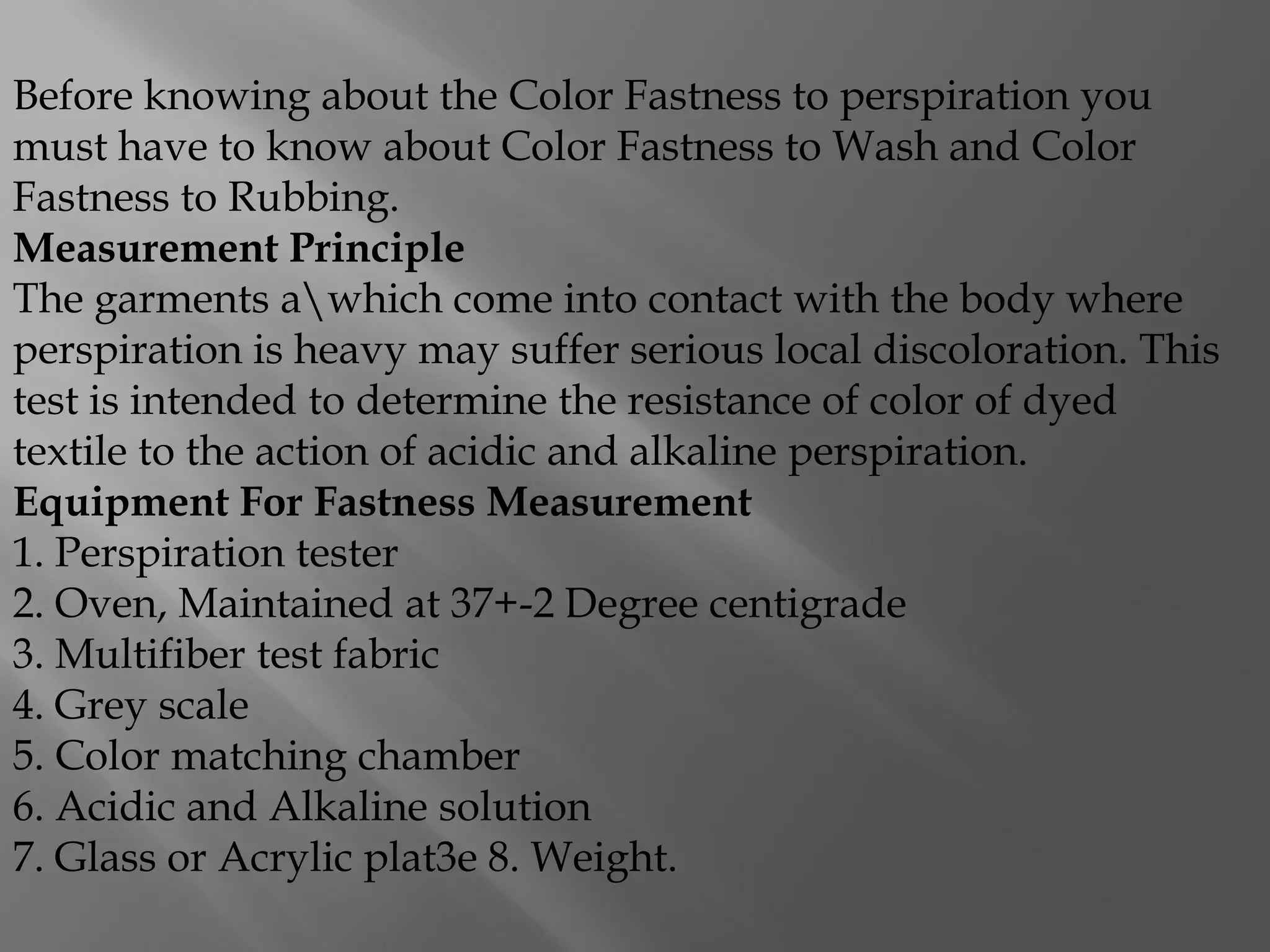 Before knowing about the Color Fastness to perspiration you
must have to know about Color Fastness to Wash and Color
Fastness to Rubbing.
Measurement Principle
The garments awhich come into contact with the body where
perspiration is heavy may suffer serious local discoloration. This
test is intended to determine the resistance of color of dyed
textile to the action of acidic and alkaline perspiration.
Equipment For Fastness Measurement
1. Perspiration tester
2. Oven, Maintained at 37+-2 Degree centigrade
3. Multifiber test fabric
4. Grey scale
5. Color matching chamber
6. Acidic and Alkaline solution
7. Glass or Acrylic plat3e 8. Weight.
 