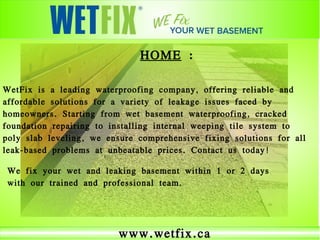 www.wetfix.ca
HOME :
WetFix is a leading waterproofing company, offering reliable and
affordable solutions for a variety of leakage issues faced by
homeowners. Starting from wet basement waterproofing, cracked
foundation repairing to installing internal weeping tile system to
poly slab leveling, we ensure comprehensive fixing solutions for all
leak-based problems at unbeatable prices. Contact us today!
We fix your wet and leaking basement within 1 or 2 days
with our trained and professional team.
 