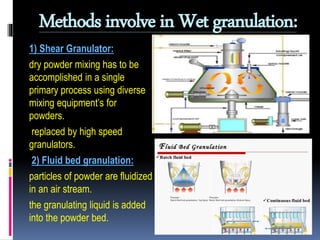 Methods involve in Wet granulation:
1) Shear Granulator:
dry powder mixing has to be
accomplished in a single
primary process using diverse
mixing equipment’s for
powders.
replaced by high speed
granulators.
2) Fluid bed granulation:
particles of powder are fluidized
in an air stream.
the granulating liquid is added
into the powder bed.
 