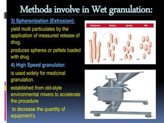 Methods involve in Wet granulation:
3) Spheronization (Extrusion):
yield multi particulates by the
application of measured release of
drug.
produces spheres or pellets loaded
with drug
4) High Speed granulator:
is used widely for medicinal
granulation.
established from old-style
environmental mixers to accelerate
the procedure
to decrease the quantity of
equipment’s.
 