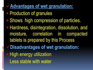 Advantages of wet granulation:
 Production of granules
 Shows high compression of particles.
 Hardness, disintegration, dissolution, and
moisture, correlation in compacted
tablets is prepared by this Process
Disadvantages of wet granulation:
 High energy utilization
 Less stable with water
 