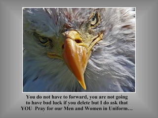 You do not have to forward, you are not going to have bad luck if you delete but I do ask that YOU  Pray for our Men and Women in Uniform… 