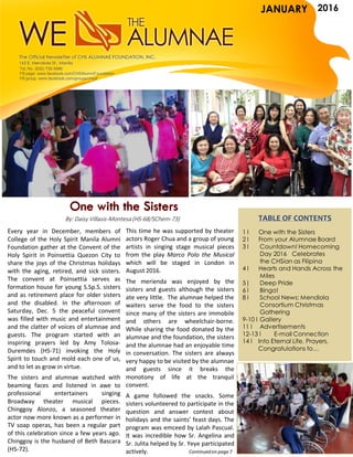 JANUARY 2016
TABLE OF CONTENTS
1 l One with the Sisters
2 l From your Alumnae Board
3 l Countdown! Homecoming
Day 2016 Celebrates
the CHSian as Filipina
4 l Hearts and Hands Across the
Miles
5| Deep Pride
6 l Bingo!
8 l School News: Mendiola
Consortium Christmas
Gathering
9-10 l Gallery
11 l Advertisements
12-13 l E-mail Connection
14 l Into Eternal Life, Prayers,
Congratulations to…
Every year in December, members of
College of the Holy Spirit Manila Alumni
Foundation gather at the Convent of the
Holy Spirit in Poinsettia Quezon City to
share the joys of the Christmas holidays
with the aging, retired, and sick sisters.
The convent at Poinsettia serves as
formation house for young S.Sp.S. sisters
and as retirement place for older sisters
and the disabled. In the afternoon of
Saturday, Dec. 5 the peaceful convent
was filled with music and entertainment
and the clatter of voices of alumnae and
guests. The program started with an
inspiring prayers led by Amy Tolosa-
Duremdes (HS-71) invoking the Holy
Spirit to touch and mold each one of us,
and to let as grow in virtue.
The sisters and alumnae watched with
beaming faces and listened in awe to
professional entertainers singing
Broadway theater musical pieces.
Chinggoy Alonzo, a seasoned theater
actor now more known as a performer in
TV soap operas, has been a regular part
of this celebration since a few years ago.
Chinggoy is the husband of Beth Bascara
(HS-72).
This time he was supported by theater
actors Roger Chua and a group of young
artists in singing stage musical pieces
from the play Marco Polo the Musical
which will be staged in London in
August 2016.
The merienda was enjoyed by the
sisters and guests although the sisters
ate very little. The alumnae helped the
waiters serve the food to the sisters
since many of the sisters are immobile
and others are wheelchair-borne.
While sharing the food donated by the
alumnae and the foundation, the sisters
and the alumnae had an enjoyable time
in conversation. The sisters are always
very happy to be visited by the alumnae
and guests since it breaks the
monotony of life at the tranquil
convent.
A game followed the snacks. Some
sisters volunteered to participate in the
question and answer contest about
holidays and the saints’ feast days. The
program was emceed by Lalah Pascual.
It was incredible how Sr. Angelina and
Sr. Julita helped by Sr. Yeye participated
actively.
By: Daisy Villasis-Montesa (HS-68/SChem-73)
Continuedon page 7
Tel. No. (632) 735-5986
FB page: www.facebook.com/CHSAlumniFoundation
FB group: www.facebook.com/groups/chsaf
JANUARY
 