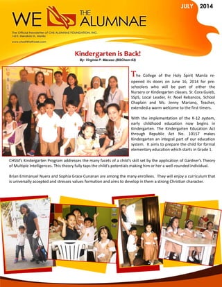 JULY 2014
The College of the Holy Spirit Manila re-
opened its doors on June 16, 2014 for pre-
schoolers who will be part of either the
Nursery or Kindergarten classes. Sr. Cora Guieb,
SSpS, Local Leader, Fr. Noel Rebancos, School
Chaplain and Ms. Jenny Mariano, Teacher,
extended a warm welcome to the first timers.
With the implementation of the K-12 system,
early childhood education now begins in
Kindergarten. The Kindergarten Education Act
through Republic Act No. 10157 makes
Kindergarten an integral part of our education
system. It aims to prepare the child for formal
elementary education which starts in Grade 1.
Kindergarten is Back!
By: Virginia P. Macaso (BSChem-63)
CHSM’s Kindergarten Program addresses the many facets of a child’s skill set by the application of Gardner's Theory
of Multiple Intelligences. This theory fully taps the child's potentials making him or her a well-rounded individual.
Brian Emmanuel Nuera and Sophia Grace Cunanan are among the many enrollees. They will enjoy a curriculum that
is universally accepted and stresses values formation and aims to develop in them a strong Christian character.
 