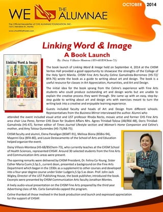 OCTOBER 2014 
The book launch of Linking Word & Image held on September 4, 2014 at the CHSM Veritas Hall provided a good opportunity to showcase the strengths of the College of the Holy Spirit Manila. CHSM Fine Arts faculty Celine Gamalinda-Borromeo (HS-72/ BFA-76) wrote the book as a guide to writing about art and design. The book is a useful resource for classes in Art Appreciation, Humanities, and Art and Design. 
The initial idea for the book sprang from the Celine’s experience with Fine Arts students who could produce outstanding art and design works but are unable to explain the creative process they went through. She came up with an easy, step-by- step guide to writing about art and design arts with exercises meant to turn the writing task into a creative and enjoyable learning experience. 
Guests included faculty and heads of Art and Design from different schools. Representatives from the Business Mirror interviewed the author. Alumni who 
Linking Word & Image 
A Book Launch 
By: Daisy Villasis-Montesa (HS-68/BSChem-73) 
attended the event included visual artist and UST professor Rhoda Recto, mosaic artist and former CHS Fine Arts area chair Lisa Perez, former CHS Dean for Student Affairs Mrs. Agnes Trinidad-Tolosa (AB/BSE-48), Doris Trinidad- Gamalinda (HS-47), former editor of Times Journal Lifestyle section and Woman’s Home Companion and Celine’s mother, and Amy Tolosa-Duremdes (HS-71/AB-75). 
CHSM faculty and alumni, Elena Panaligan (BSMT-91), Melissa Biona (BSBio-94), 
Mayenni Oca (BFA-80), and Louie Destacamento of the School of Arts and Education 
helped organize the event. 
Daisy Villasis-Montesa (HS-68/BSChem-73), who currently teaches at the CHSM School 
of Health Sciences, represented CHSAF. Around 30 selected students from the Fine Arts 
and Communication Arts areas were present. 
The opening remarks were delivered by CHSM President, Dr. Felina Co-Young. Sister 
Esther Maria Cuvin,S.Sp.S., current dean, presented a background on the Fine Arts 
Department which began in the 1930s as a supplement to other courses and developed 
into a four-year degree course under Sister Ludgeris,S.Sp.S as dean. Prof. John Jack 
Wigley, Director of the UST Publishing House, the book publisher, introduced the book. 
Excerpts were presented by CHSM Communication Arts faculty Jonathan Montes. 
A lively audio-visual presentation on the CHSM Fine Arts prepared by the third year 
Advertising class of Ms. Carla Gamalinda capped the program. 
Celine thanked all those involved in the book production and launch and expressed appreciation 
for the support of CHSAF. 
 