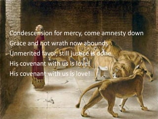 Condescension for mercy, come amnesty down
Grace and not wrath now abounds
Unmerited favor, still justice is done
His covenant with us is love!
His covenant with us is love!
 
