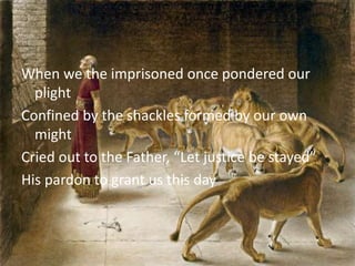 When we the imprisoned once pondered our
plight
Confined by the shackles formed by our own
might
Cried out to the Father, “Let justice be stayed”
His pardon to grant us this day
 