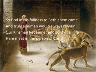 So God in His fullness to Bethlehem came
And truly a human would always remain
Our Kinsman Redeemer and Lord of all life
Here meet in the person of Christ
 