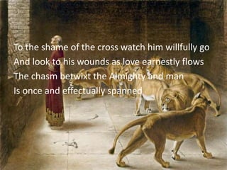 To the shame of the cross watch him willfully go
And look to his wounds as love earnestly flows
The chasm betwixt the Almighty and man
Is once and effectually spanned
 
