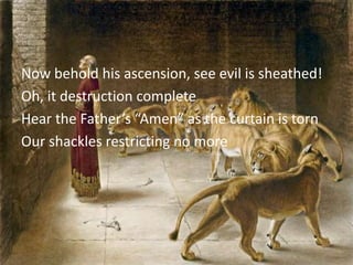 Now behold his ascension, see evil is sheathed!
Oh, it destruction complete
Hear the Father’s “Amen” as the curtain is torn
Our shackles restricting no more
 