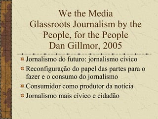 We the Media Glassroots Journalism by the People, for the People Dan Gillmor, 2005 ,[object Object],[object Object],[object Object],[object Object]