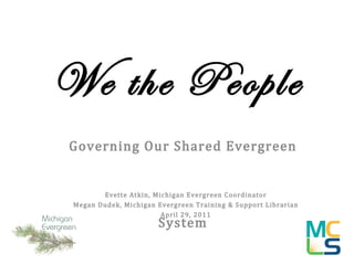 We the People Governing Our Shared Evergreen System Evette Atkin, Michigan Evergreen Coordinator Megan Dudek, Michigan Evergreen Training & Support Librarian April 29, 2011 