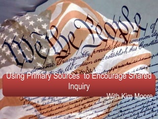 Using Primary Sources to Encourage Shared
Inquiry
With Kim Moore
 
