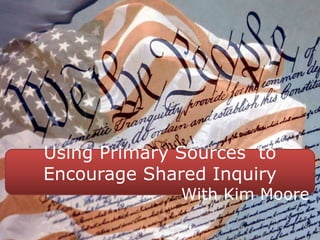 Using Primary Sources to
Encourage Shared Inquiry
With Kim Moore
 